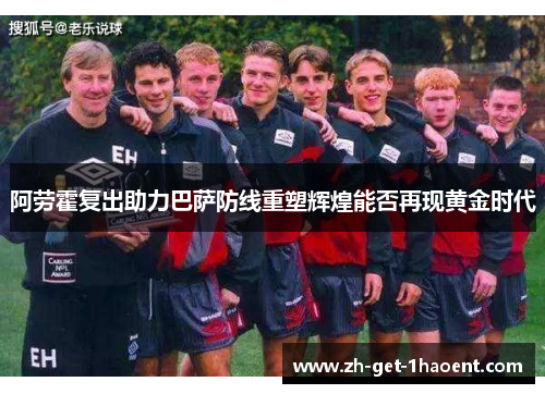 阿劳霍复出助力巴萨防线重塑辉煌能否再现黄金时代
