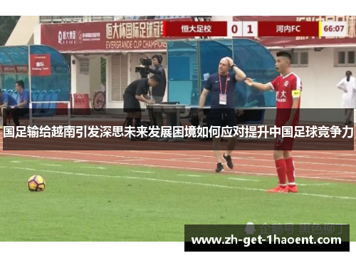 国足输给越南引发深思未来发展困境如何应对提升中国足球竞争力