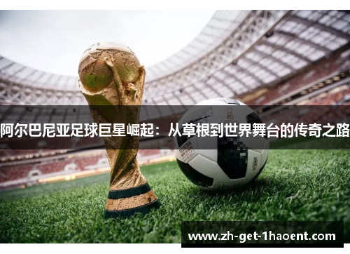 阿尔巴尼亚足球巨星崛起:从草根到世界舞台的传奇之路 阿尔巴尼亚足球巨星崛起:从草根到世界舞台的传奇之路